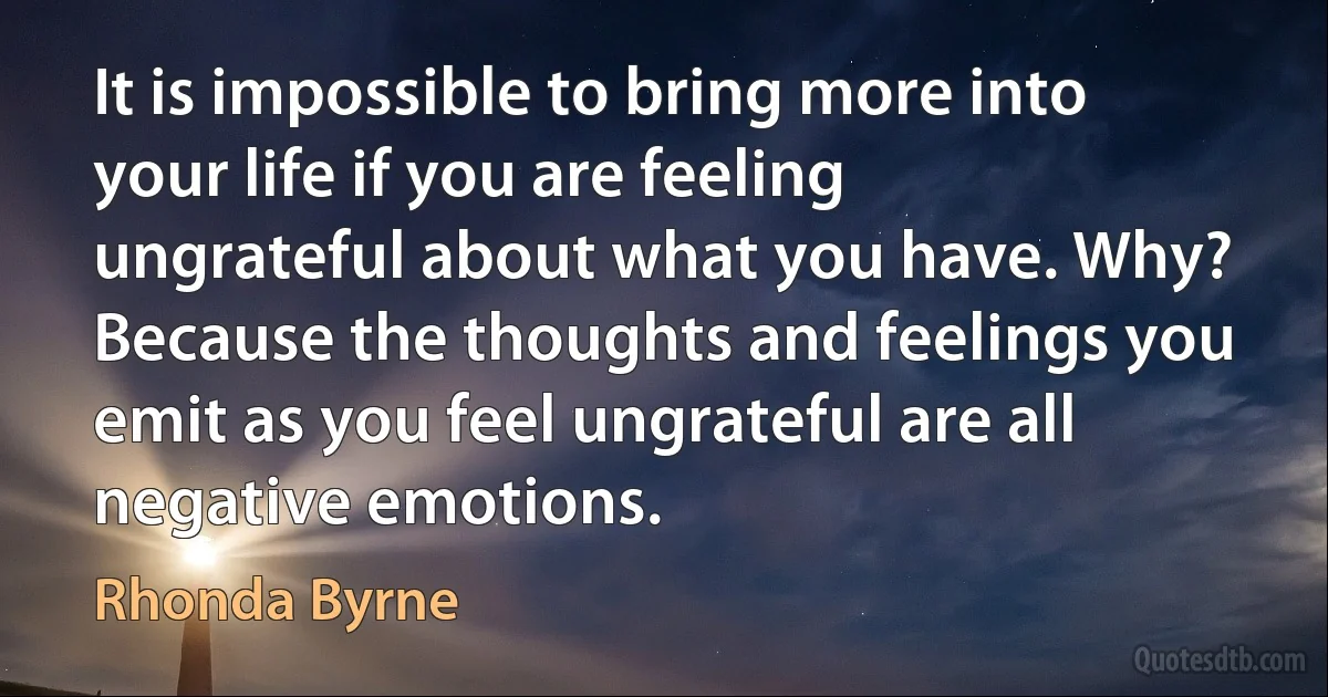 It is impossible to bring more into your life if you are feeling ungrateful about what you have. Why? Because the thoughts and feelings you emit as you feel ungrateful are all negative emotions. (Rhonda Byrne)