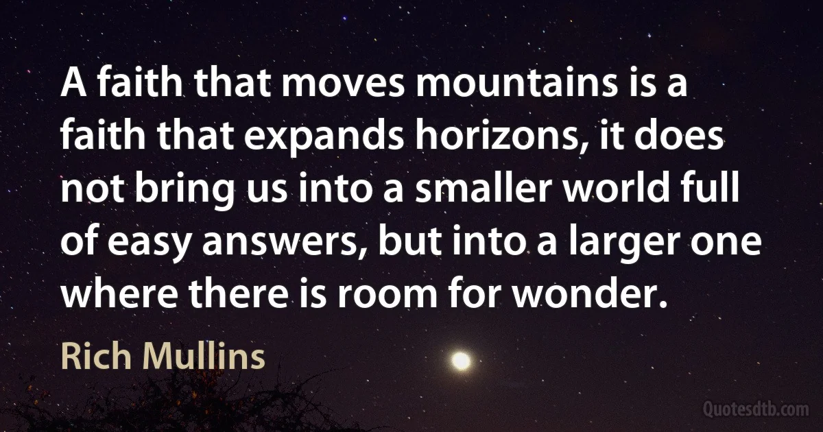 A faith that moves mountains is a faith that expands horizons, it does not bring us into a smaller world full of easy answers, but into a larger one where there is room for wonder. (Rich Mullins)