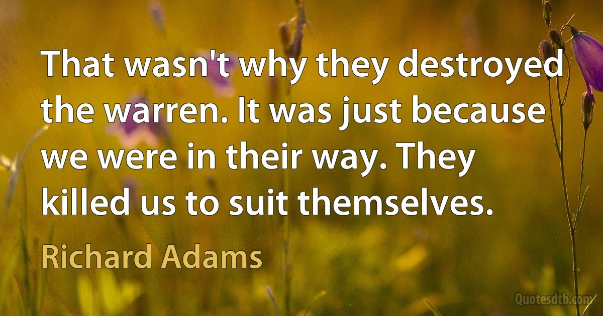 That wasn't why they destroyed the warren. It was just because we were in their way. They killed us to suit themselves. (Richard Adams)