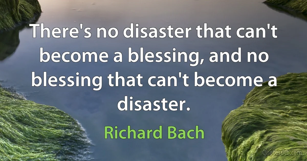 There's no disaster that can't become a blessing, and no blessing that can't become a disaster. (Richard Bach)