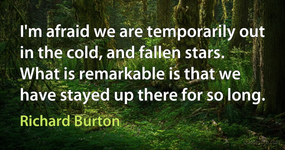 I'm afraid we are temporarily out in the cold, and fallen stars. What is remarkable is that we have stayed up there for so long. (Richard Burton)