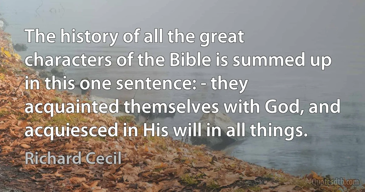 The history of all the great characters of the Bible is summed up in this one sentence: - they acquainted themselves with God, and acquiesced in His will in all things. (Richard Cecil)