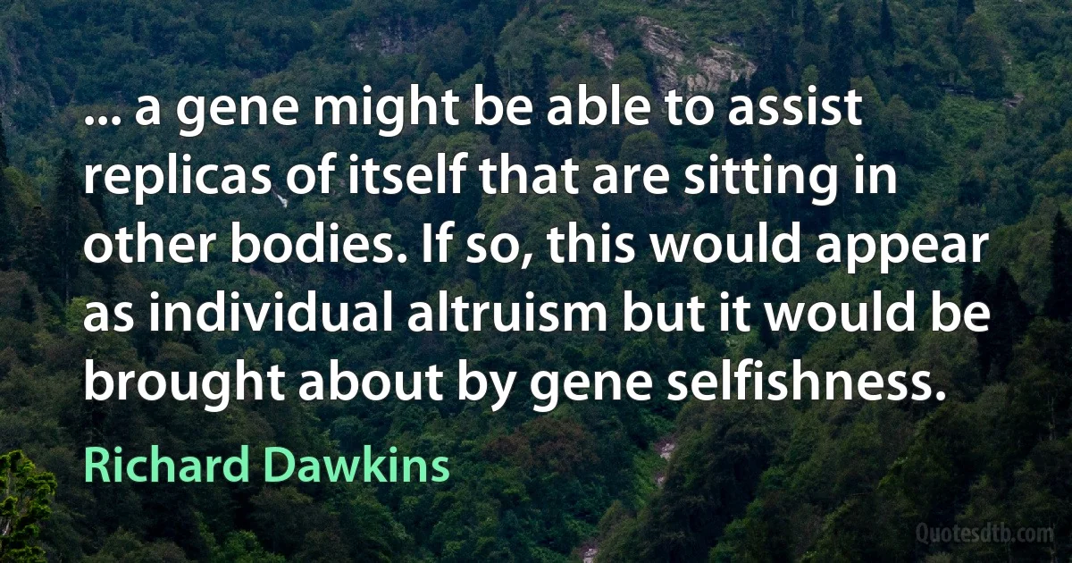 ... a gene might be able to assist replicas of itself that are sitting in other bodies. If so, this would appear as individual altruism but it would be brought about by gene selfishness. (Richard Dawkins)