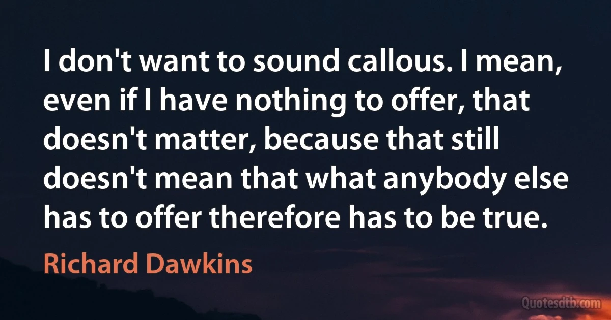 I don't want to sound callous. I mean, even if I have nothing to offer, that doesn't matter, because that still doesn't mean that what anybody else has to offer therefore has to be true. (Richard Dawkins)