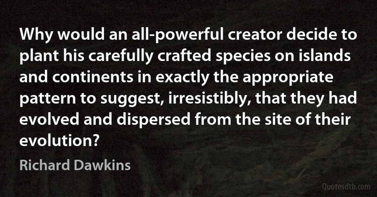 Why would an all-powerful creator decide to plant his carefully crafted species on islands and continents in exactly the appropriate pattern to suggest, irresistibly, that they had evolved and dispersed from the site of their evolution? (Richard Dawkins)