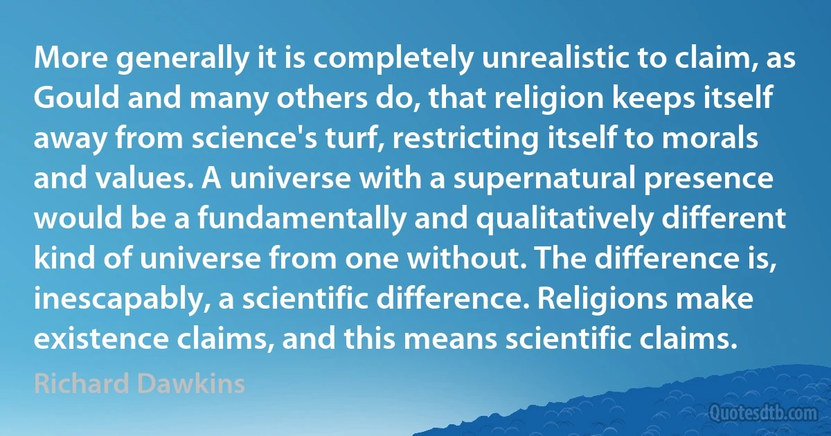 More generally it is completely unrealistic to claim, as Gould and many others do, that religion keeps itself away from science's turf, restricting itself to morals and values. A universe with a supernatural presence would be a fundamentally and qualitatively different kind of universe from one without. The difference is, inescapably, a scientific difference. Religions make existence claims, and this means scientific claims. (Richard Dawkins)