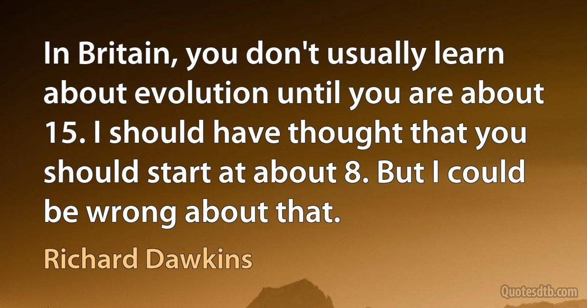 In Britain, you don't usually learn about evolution until you are about 15. I should have thought that you should start at about 8. But I could be wrong about that. (Richard Dawkins)