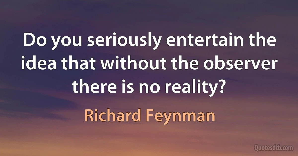 Do you seriously entertain the idea that without the observer there is no reality? (Richard Feynman)