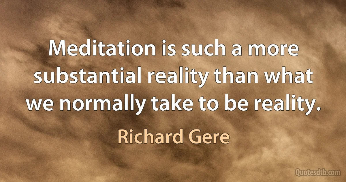 Meditation is such a more substantial reality than what we normally take to be reality. (Richard Gere)