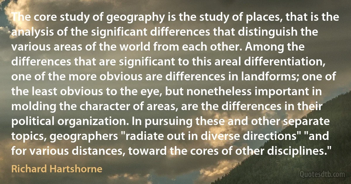 The core study of geography is the study of places, that is the analysis of the significant differences that distinguish the various areas of the world from each other. Among the differences that are significant to this areal differentiation, one of the more obvious are differences in landforms; one of the least obvious to the eye, but nonetheless important in molding the character of areas, are the differences in their political organization. In pursuing these and other separate topics, geographers "radiate out in diverse directions" "and for various distances, toward the cores of other disciplines." (Richard Hartshorne)