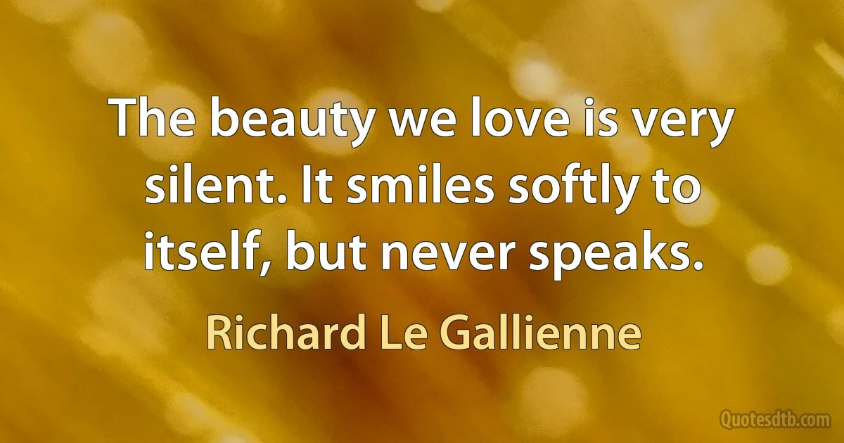 The beauty we love is very silent. It smiles softly to itself, but never speaks. (Richard Le Gallienne)