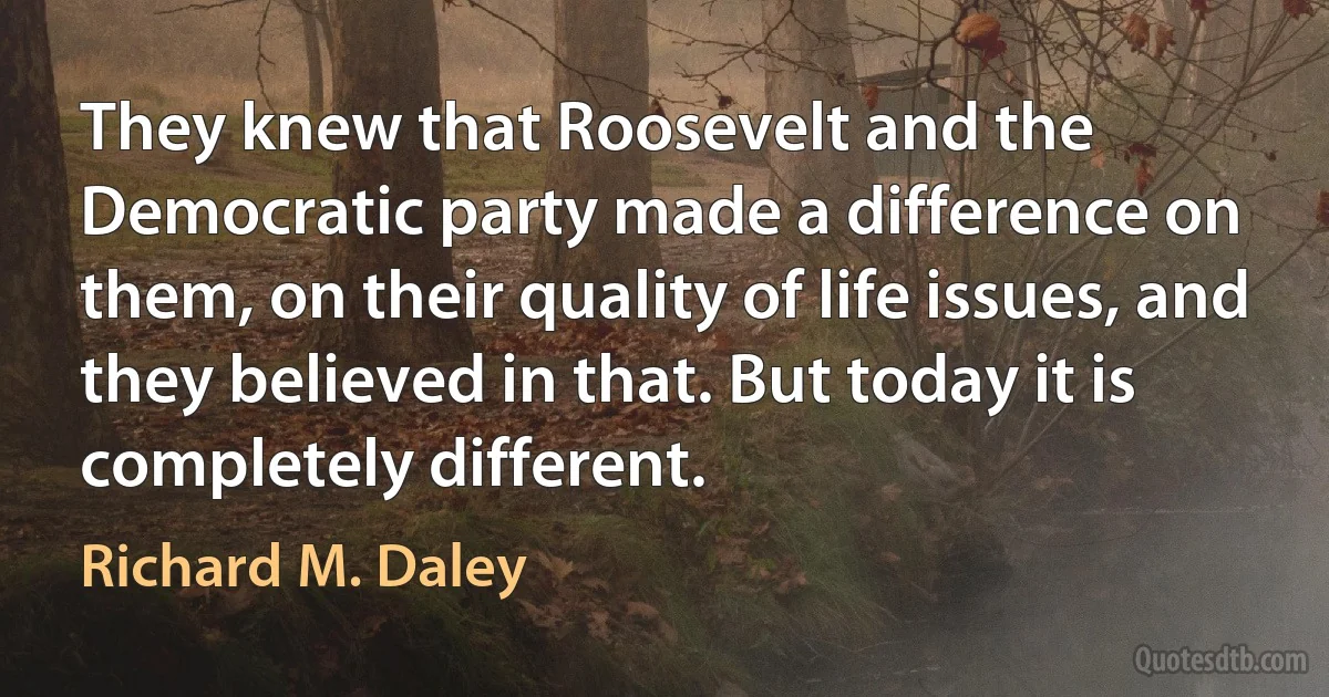 They knew that Roosevelt and the Democratic party made a difference on them, on their quality of life issues, and they believed in that. But today it is completely different. (Richard M. Daley)