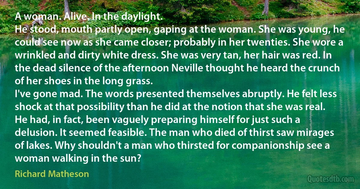 A woman. Alive. In the daylight.
He stood, mouth partly open, gaping at the woman. She was young, he could see now as she came closer; probably in her twenties. She wore a wrinkled and dirty white dress. She was very tan, her hair was red. In the dead silence of the afternoon Neville thought he heard the crunch of her shoes in the long grass.
I've gone mad. The words presented themselves abruptly. He felt less shock at that possibility than he did at the notion that she was real. He had, in fact, been vaguely preparing himself for just such a delusion. It seemed feasible. The man who died of thirst saw mirages of lakes. Why shouldn't a man who thirsted for companionship see a woman walking in the sun? (Richard Matheson)