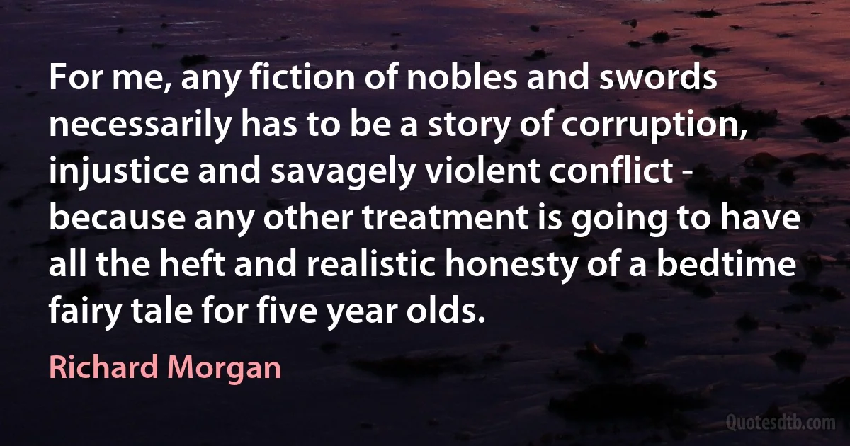 For me, any fiction of nobles and swords necessarily has to be a story of corruption, injustice and savagely violent conflict - because any other treatment is going to have all the heft and realistic honesty of a bedtime fairy tale for five year olds. (Richard Morgan)