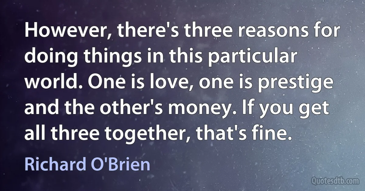 However, there's three reasons for doing things in this particular world. One is love, one is prestige and the other's money. If you get all three together, that's fine. (Richard O'Brien)