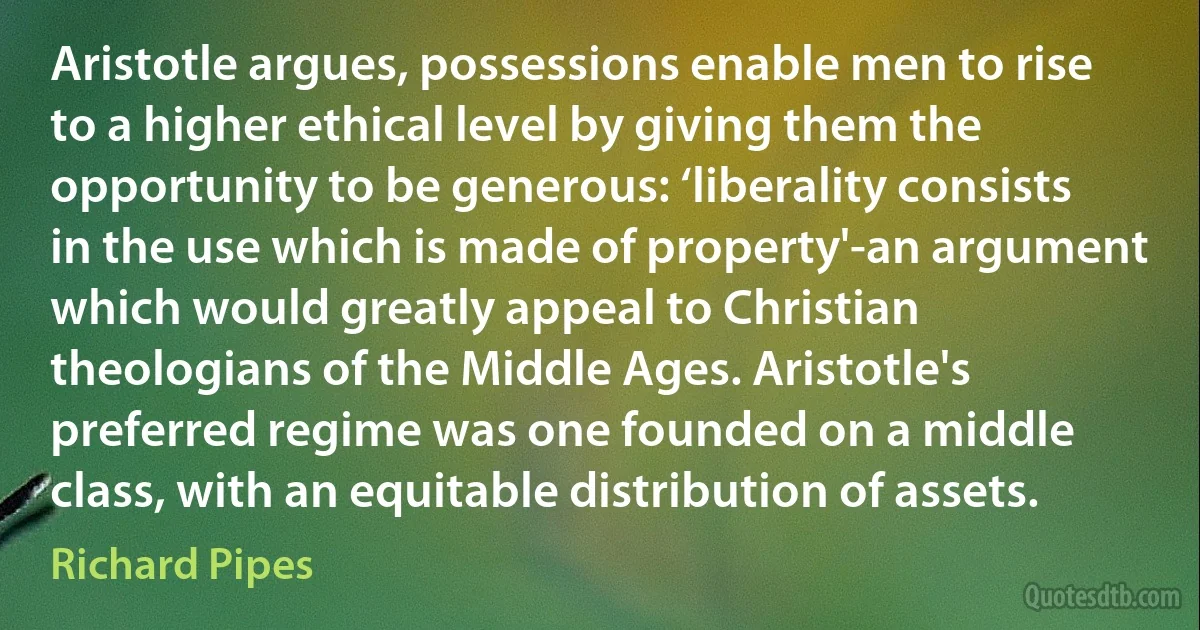 Aristotle argues, possessions enable men to rise to a higher ethical level by giving them the opportunity to be generous: ‘liberality consists in the use which is made of property'-an argument which would greatly appeal to Christian theologians of the Middle Ages. Aristotle's preferred regime was one founded on a middle class, with an equitable distribution of assets. (Richard Pipes)