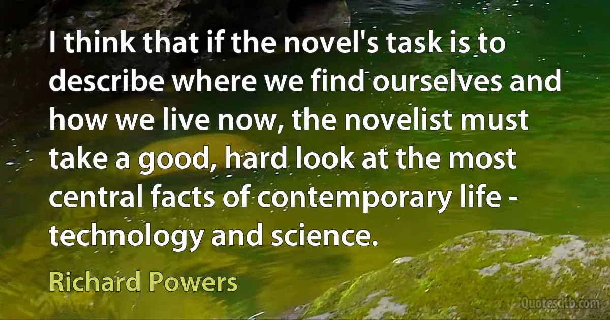 I think that if the novel's task is to describe where we find ourselves and how we live now, the novelist must take a good, hard look at the most central facts of contemporary life - technology and science. (Richard Powers)