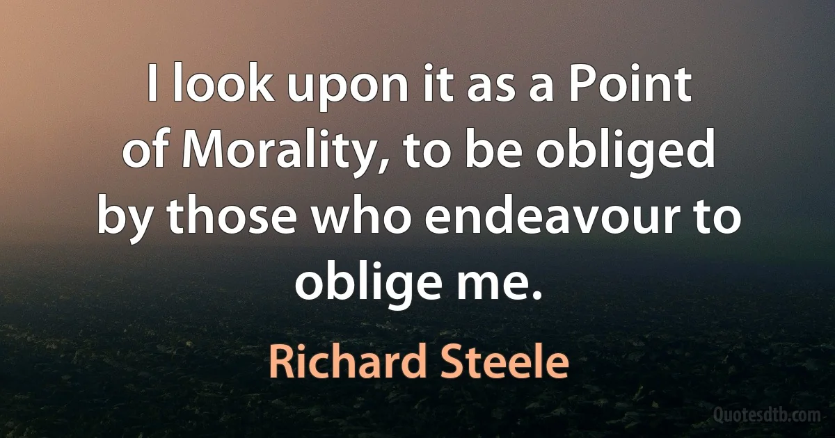 I look upon it as a Point of Morality, to be obliged by those who endeavour to oblige me. (Richard Steele)