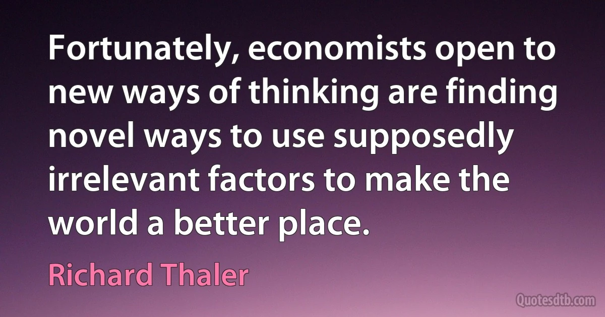 Fortunately, economists open to new ways of thinking are finding novel ways to use supposedly irrelevant factors to make the world a better place. (Richard Thaler)