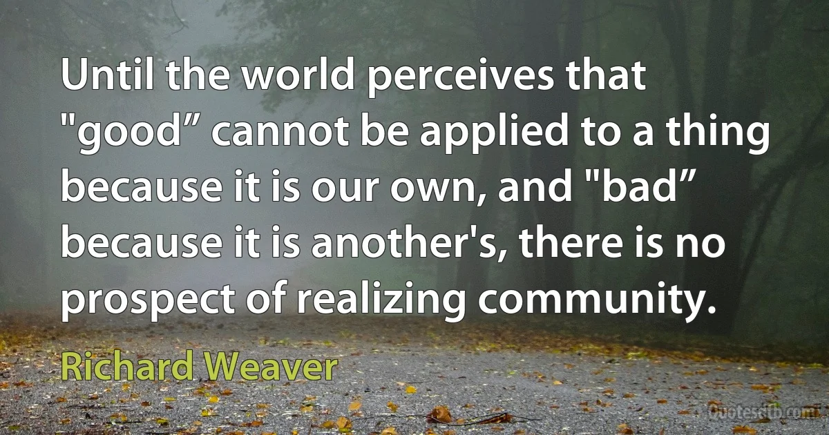 Until the world perceives that "good” cannot be applied to a thing because it is our own, and "bad” because it is another's, there is no prospect of realizing community. (Richard Weaver)