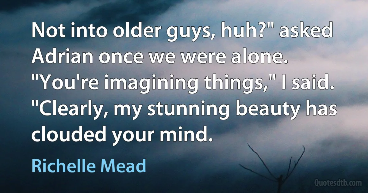 Not into older guys, huh?" asked Adrian once we were alone.
"You're imagining things," I said. "Clearly, my stunning beauty has clouded your mind. (Richelle Mead)