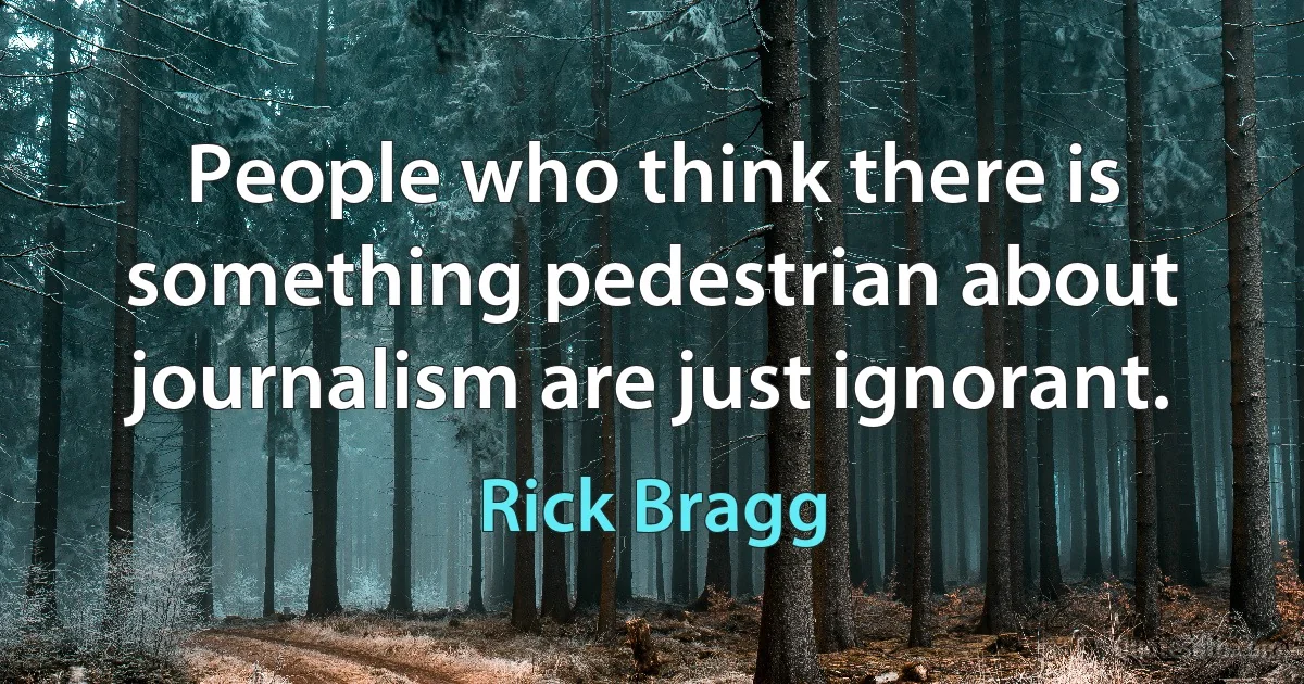 People who think there is something pedestrian about journalism are just ignorant. (Rick Bragg)