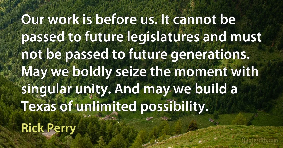 Our work is before us. It cannot be passed to future legislatures and must not be passed to future generations. May we boldly seize the moment with singular unity. And may we build a Texas of unlimited possibility. (Rick Perry)