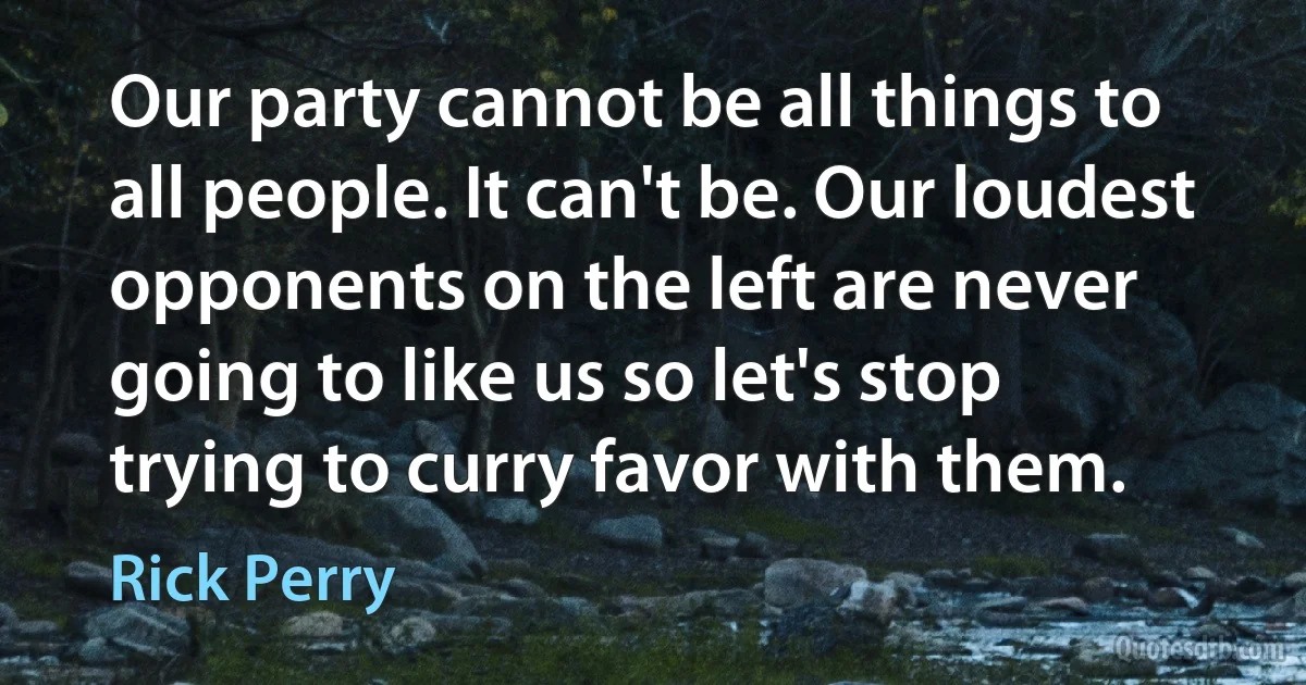 Our party cannot be all things to all people. It can't be. Our loudest opponents on the left are never going to like us so let's stop trying to curry favor with them. (Rick Perry)