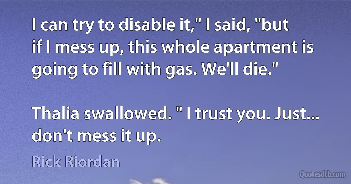 I can try to disable it," I said, "but if I mess up, this whole apartment is going to fill with gas. We'll die."

Thalia swallowed. " I trust you. Just... don't mess it up. (Rick Riordan)