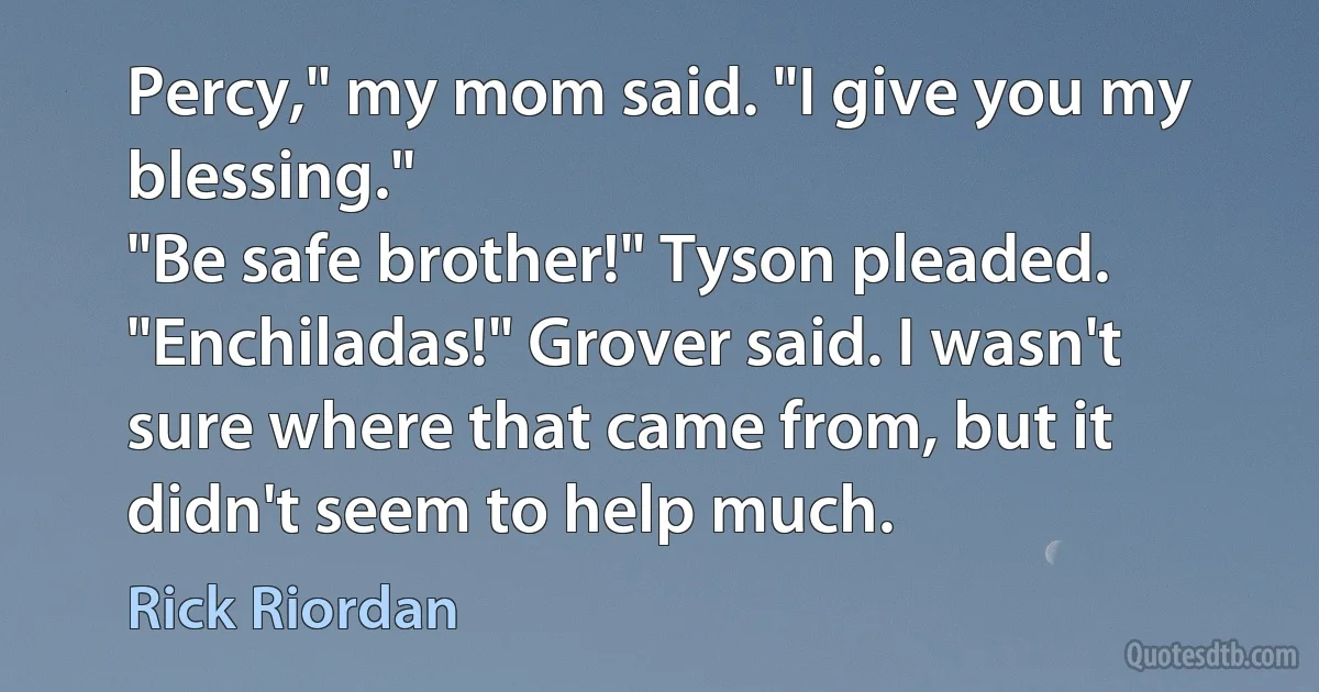 Percy," my mom said. "I give you my blessing."
"Be safe brother!" Tyson pleaded.
"Enchiladas!" Grover said. I wasn't sure where that came from, but it didn't seem to help much. (Rick Riordan)