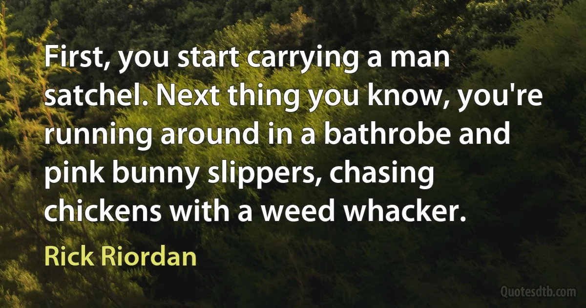 First, you start carrying a man satchel. Next thing you know, you're running around in a bathrobe and pink bunny slippers, chasing chickens with a weed whacker. (Rick Riordan)