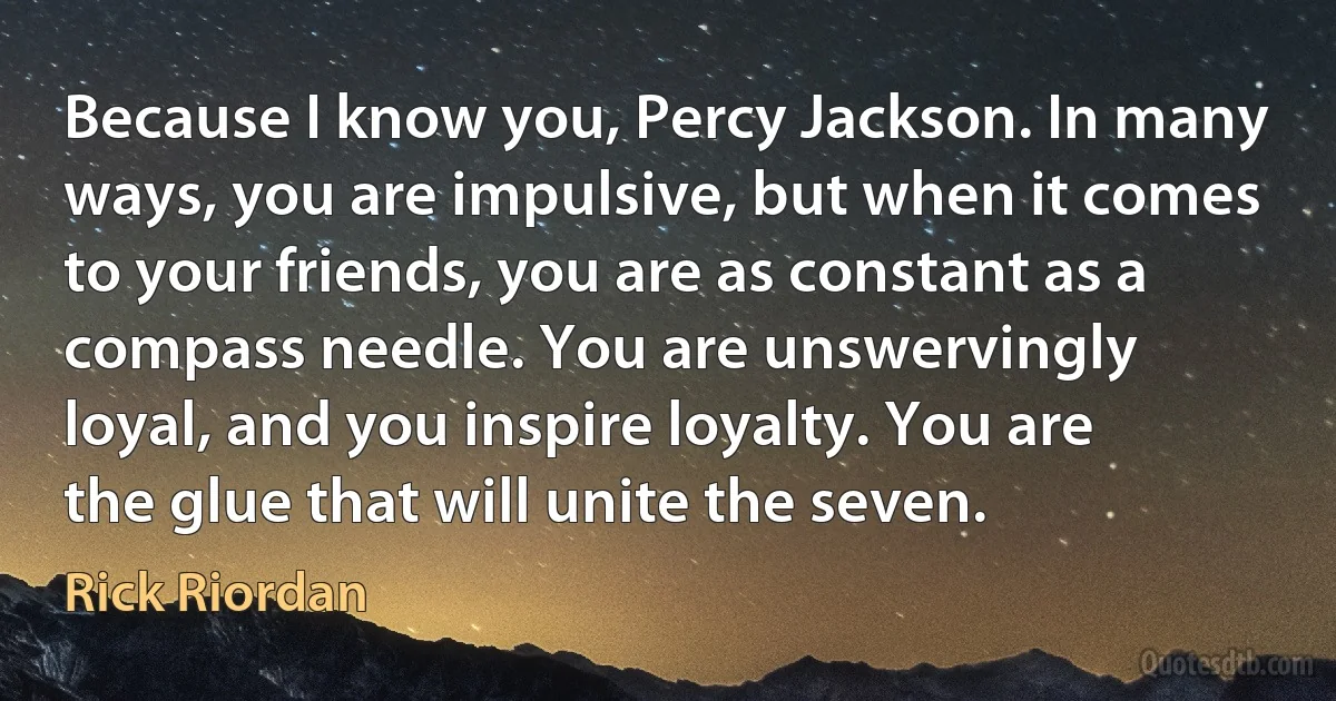 Because I know you, Percy Jackson. In many ways, you are impulsive, but when it comes to your friends, you are as constant as a compass needle. You are unswervingly loyal, and you inspire loyalty. You are the glue that will unite the seven. (Rick Riordan)