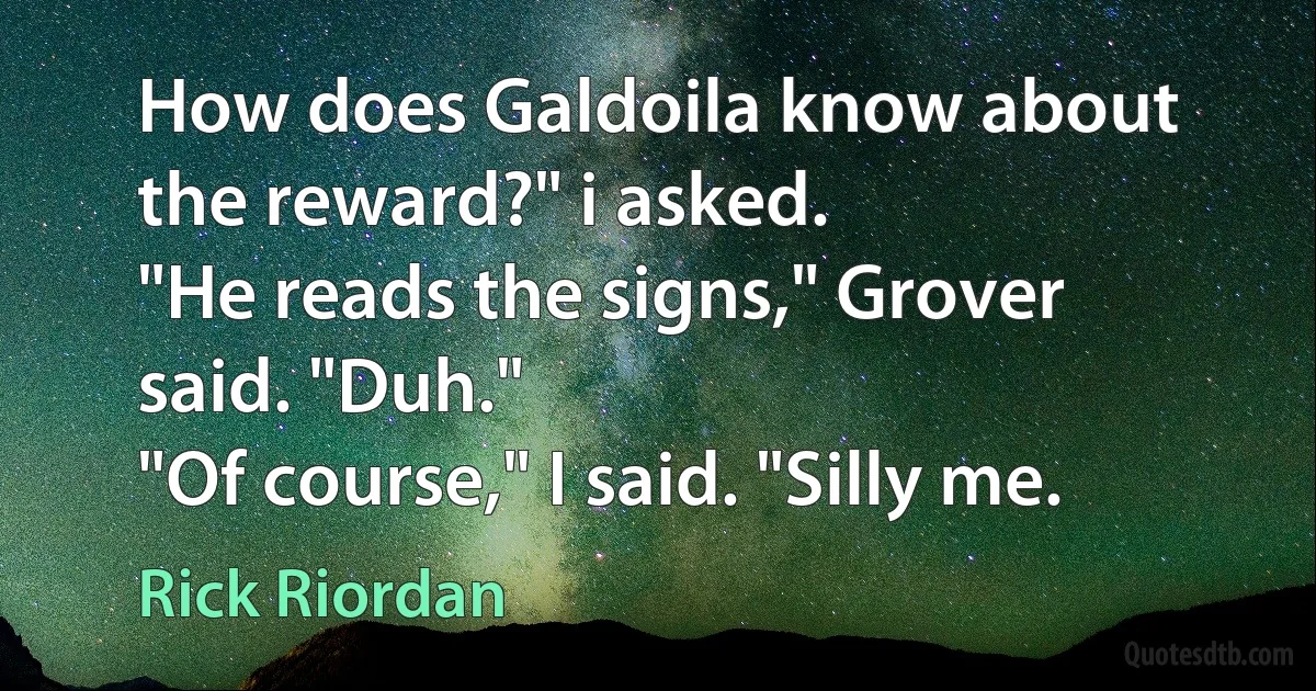 How does Galdoila know about the reward?" i asked.
"He reads the signs," Grover said. "Duh."
"Of course," I said. "Silly me. (Rick Riordan)