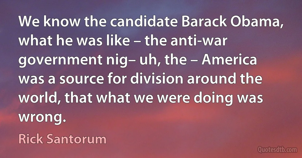 We know the candidate Barack Obama, what he was like – the anti-war government nig– uh, the – America was a source for division around the world, that what we were doing was wrong. (Rick Santorum)