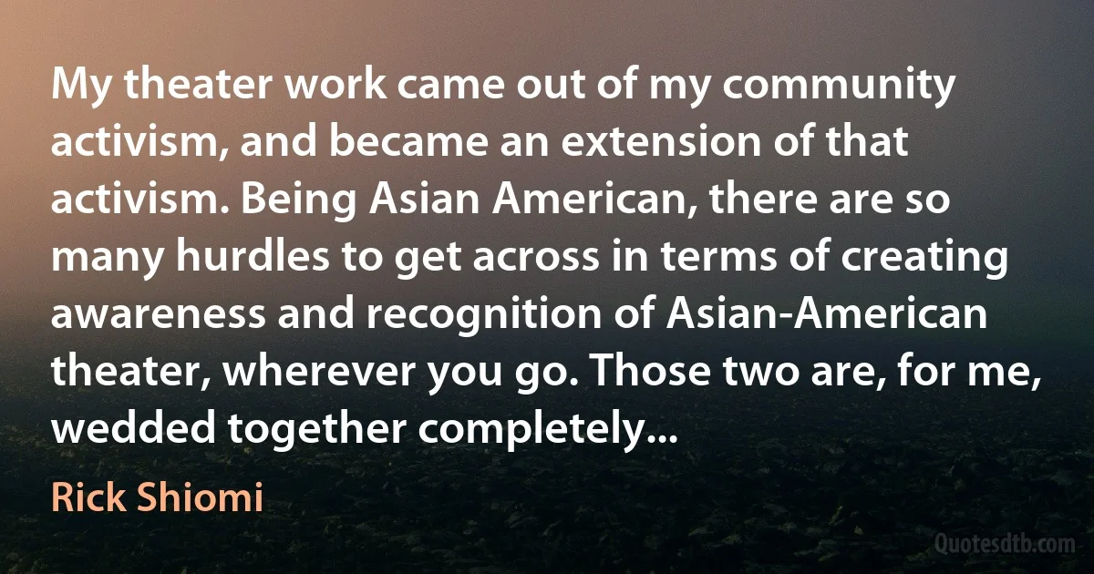 My theater work came out of my community activism, and became an extension of that activism. Being Asian American, there are so many hurdles to get across in terms of creating awareness and recognition of Asian-American theater, wherever you go. Those two are, for me, wedded together completely... (Rick Shiomi)