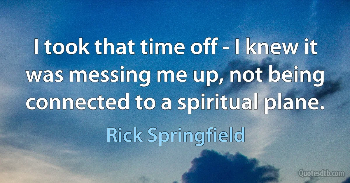 I took that time off - I knew it was messing me up, not being connected to a spiritual plane. (Rick Springfield)