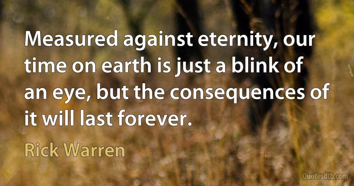 Measured against eternity, our time on earth is just a blink of an eye, but the consequences of it will last forever. (Rick Warren)