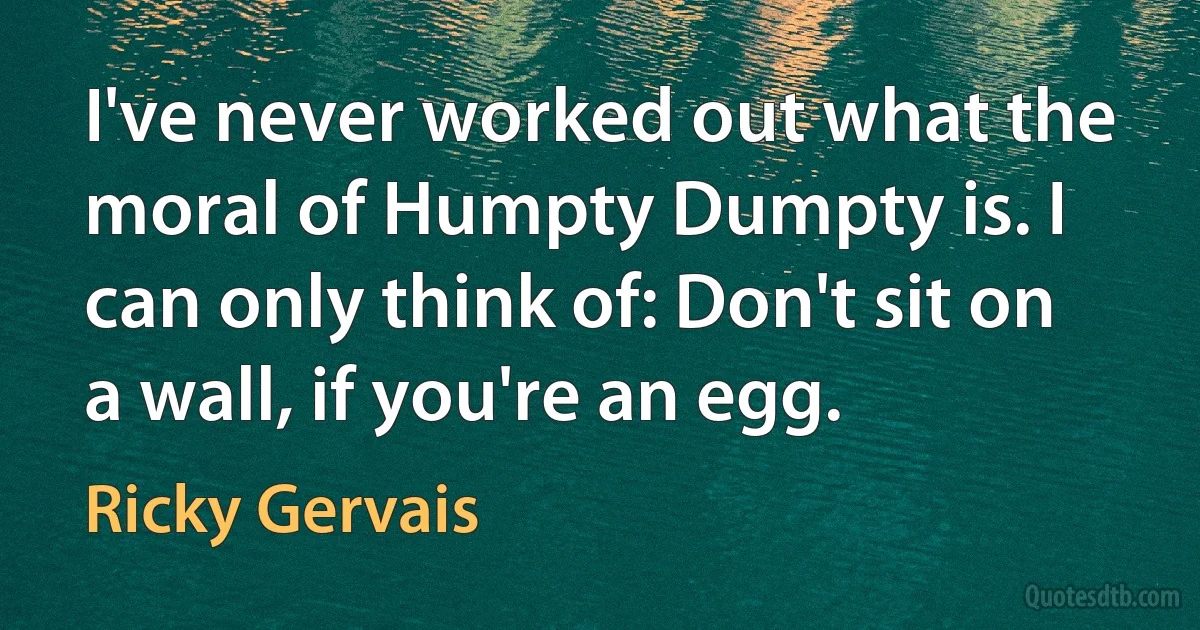 I've never worked out what the moral of Humpty Dumpty is. I can only think of: Don't sit on a wall, if you're an egg. (Ricky Gervais)