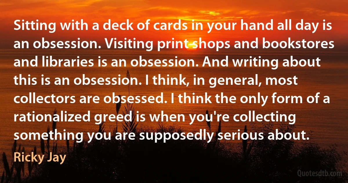 Sitting with a deck of cards in your hand all day is an obsession. Visiting print shops and bookstores and libraries is an obsession. And writing about this is an obsession. I think, in general, most collectors are obsessed. I think the only form of a rationalized greed is when you're collecting something you are supposedly serious about. (Ricky Jay)