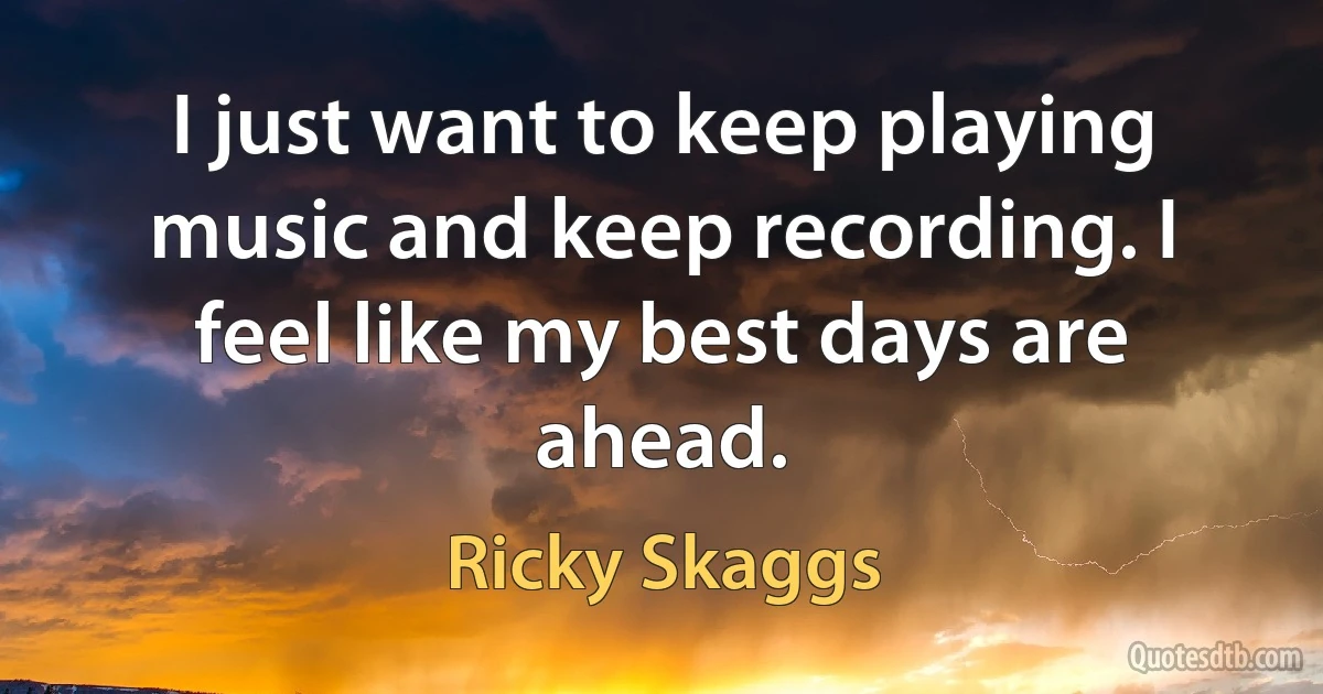 I just want to keep playing music and keep recording. I feel like my best days are ahead. (Ricky Skaggs)