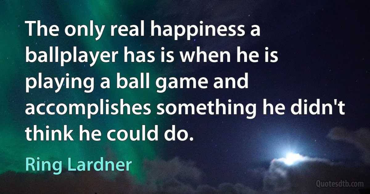 The only real happiness a ballplayer has is when he is playing a ball game and accomplishes something he didn't think he could do. (Ring Lardner)