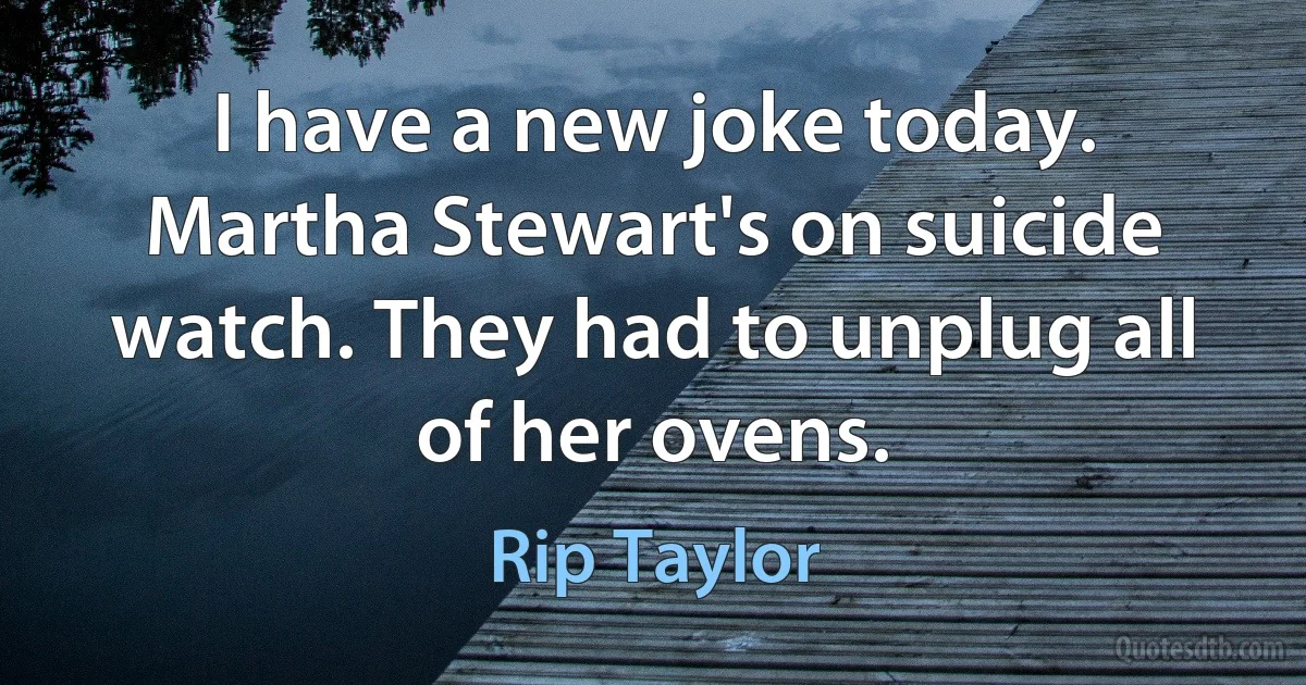 I have a new joke today. Martha Stewart's on suicide watch. They had to unplug all of her ovens. (Rip Taylor)