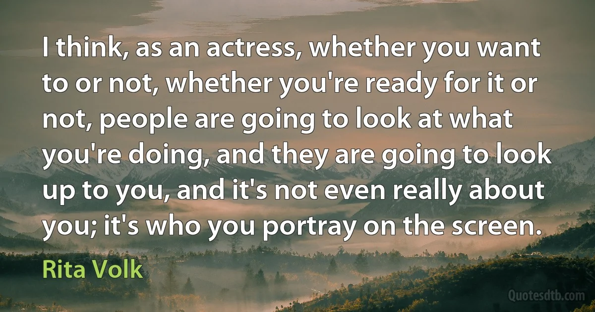 I think, as an actress, whether you want to or not, whether you're ready for it or not, people are going to look at what you're doing, and they are going to look up to you, and it's not even really about you; it's who you portray on the screen. (Rita Volk)