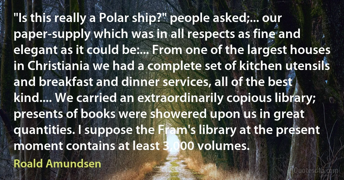 "Is this really a Polar ship?" people asked;... our paper-supply which was in all respects as fine and elegant as it could be:... From one of the largest houses in Christiania we had a complete set of kitchen utensils and breakfast and dinner services, all of the best kind.... We carried an extraordinarily copious library; presents of books were showered upon us in great quantities. I suppose the Fram's library at the present moment contains at least 3,000 volumes. (Roald Amundsen)