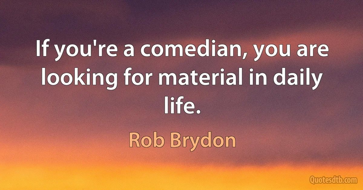 If you're a comedian, you are looking for material in daily life. (Rob Brydon)