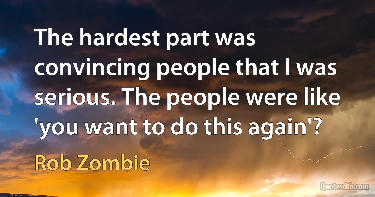 The hardest part was convincing people that I was serious. The people were like 'you want to do this again'? (Rob Zombie)