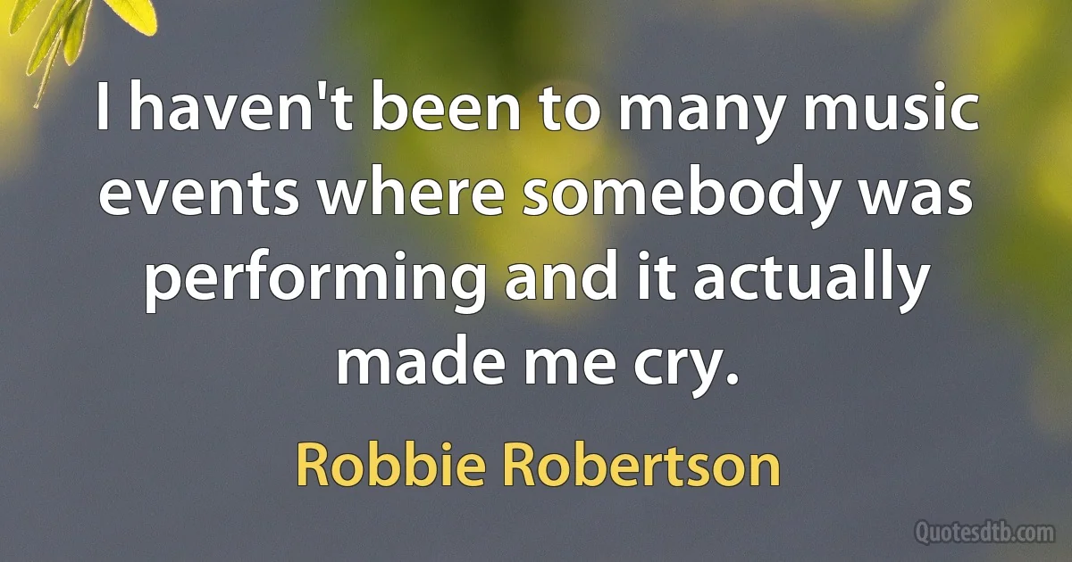 I haven't been to many music events where somebody was performing and it actually made me cry. (Robbie Robertson)