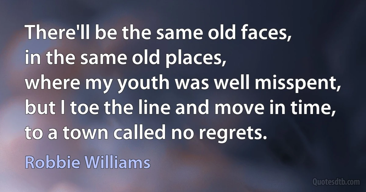 There'll be the same old faces,
in the same old places,
where my youth was well misspent,
but I toe the line and move in time,
to a town called no regrets. (Robbie Williams)