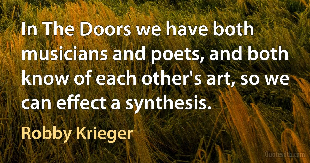 In The Doors we have both musicians and poets, and both know of each other's art, so we can effect a synthesis. (Robby Krieger)