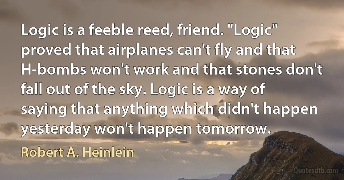 Logic is a feeble reed, friend. "Logic" proved that airplanes can't fly and that H-bombs won't work and that stones don't fall out of the sky. Logic is a way of saying that anything which didn't happen yesterday won't happen tomorrow. (Robert A. Heinlein)